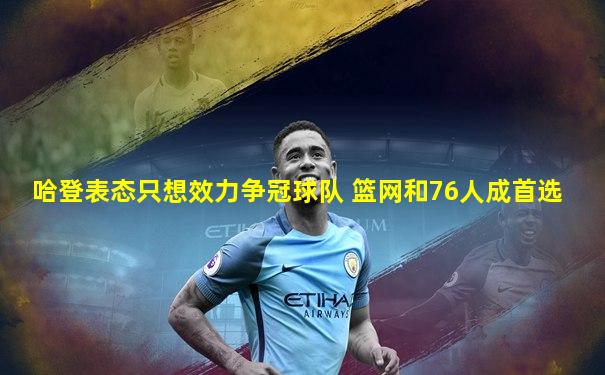 哈登表态只想效力争冠球队 篮网和76人成首选